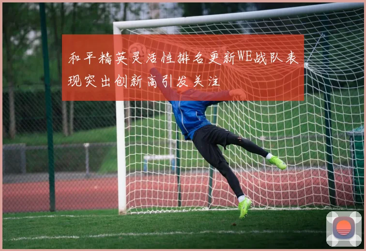 和平精英灵活性排名更新WE战队表现突出创新高引发关注