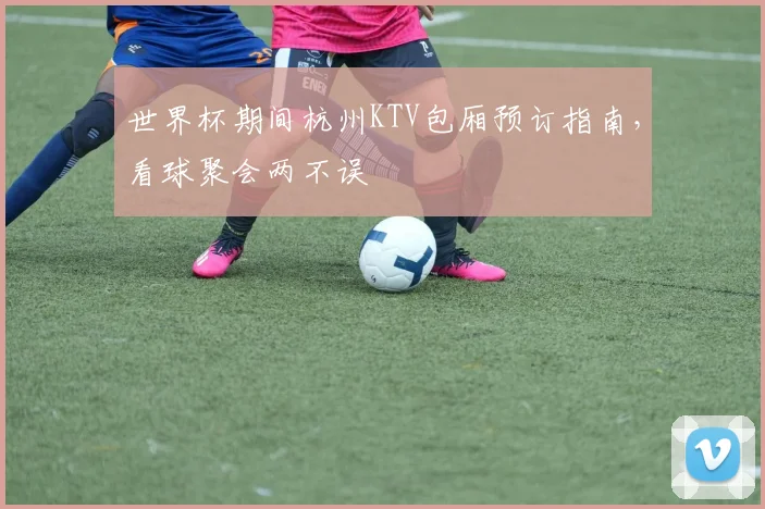 世界杯期间杭州KTV包厢预订指南,看球聚会两不误