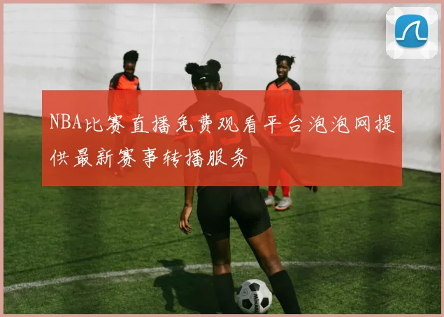 NBA比赛直播免费观看平台泡泡网提供最新赛事转播服务