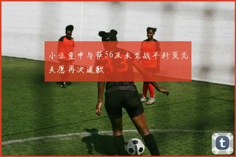 小法重申与萨56及米兰战平科莫无关愿再次道歉
