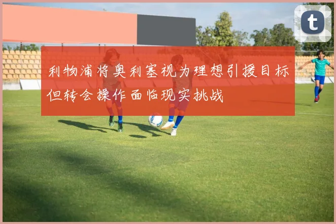 利物浦将奥利塞视为理想引援目标但转会操作面临现实挑战