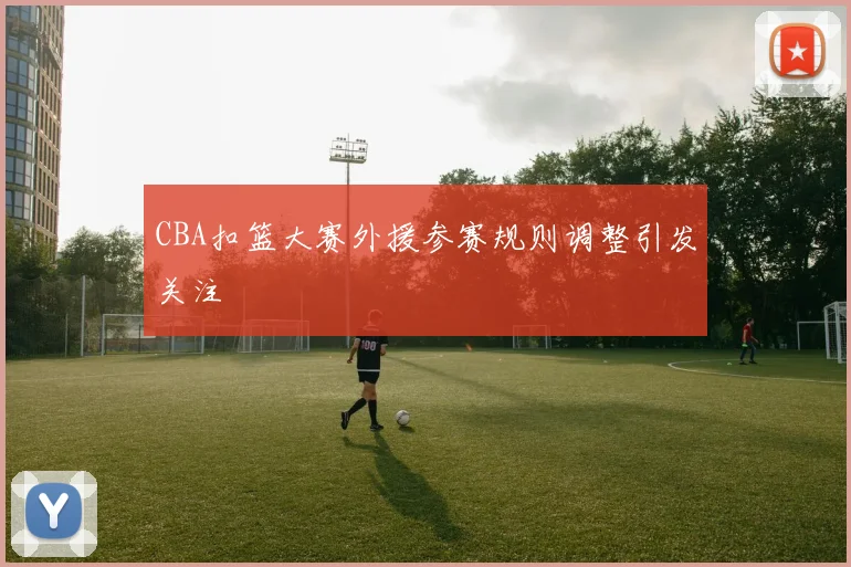 CBA扣篮大赛外援参赛规则调整引发关注