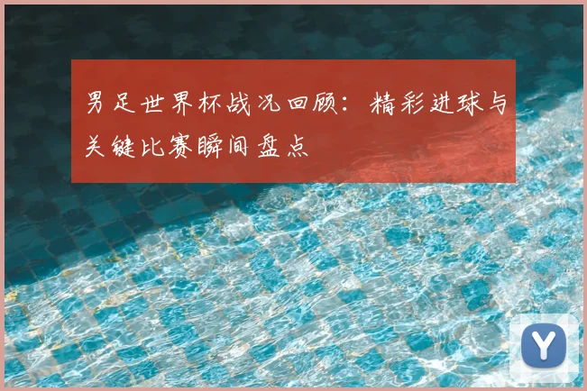 男足世界杯战况回顾:精彩进球与关键比赛瞬间盘点