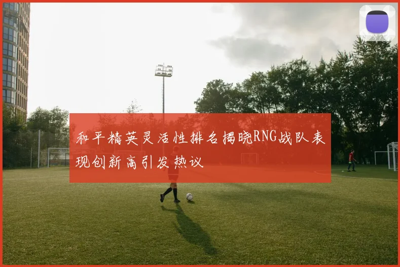 和平精英灵活性排名揭晓RNG战队表现创新高引发热议