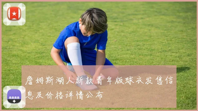 詹姆斯湖人新款青年版球衣发售信息及价格详情公布