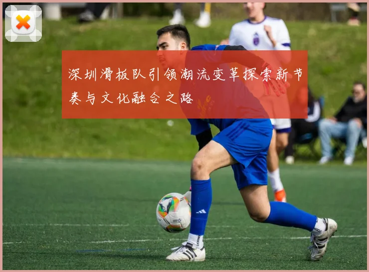 深圳滑板队引领潮流变革探索新节奏与文化融合之路