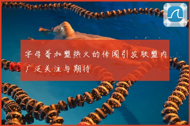 字母哥加盟热火的传闻引发联盟内广泛关注与期待